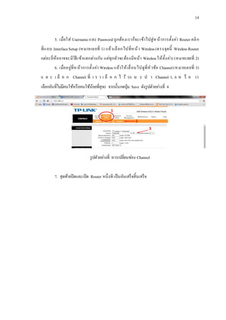 14
5. เมื่อใส่ Usernameและ Password ถูกต้องเราก็จะเข้าไปสู่หน้าการตั้งค่า Router คลิก
ที่แถบ InterfaceSetup (หมายเลยที่ 1) แล้วเลือกไปที่หน้า Wireless(ตรงจุดนี้ Wireless Router
แต่ละยี่ห้ออาจจะมีวิธีเข้าแตกต่างกัน แต่ทุกตัวจะต้องมีหน้า Wirelessให้ตั้งค่า) (หมายเลยที่ 2)
6. เมื่ออยู่ที่หน้าการตั้งค่า Wireless แล้วให้เลื่อนไปดูที่หัวข้อ Channel(หมายเลยที่ 3)
แ ล ะ เ ลื อ ก Channel ที่ เ ร า เ ลื อ ก ไ ว้ (แ น ะ น า Channel 1, 6 ห รื อ 11
เลือกอันที่ไม่มีคนใช้หรือคนใช้น้อยที่สุด) จากนั้นกดปุ่ม Save ดังรูปตัวอย่างที่ 4
รูปตัวอย่างที่ หารเปลี่ยนช่อง Channel
7. สุดท้ายปิดและเปิด Router หนึ่งที เป็นอันเสร็จสิ้นเสร็จ
1
2
3
 