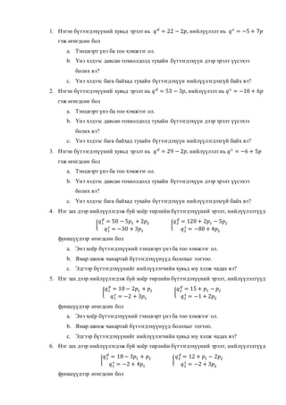 1. Нэгэн бүтээгдэхүүний хувьд эрэлт нь 𝑞 𝑑
= 22 − 2𝑝, нийлүүлэлт нь 𝑞 𝑠
= −5 + 7𝑝
гэж өгөгдсөн бол
a. Тэнцвэрт үнэ ба тоо хэмжээг ол.
b. Үнэ хэдээс давсан тохиолдолд тухайн бүтээгдэхүүн дээр эрэлт үүсэхээ
болих вэ?
c. Үнэ хэдээс бага байхад тухайн бүтээгдэхүүн нийлүүлэгдэхгүй байх вэ?
2. Нэгэн бүтээгдэхүүний хувьд эрэлт нь 𝑞 𝑑
= 53 − 3𝑝, нийлүүлэлт нь 𝑞 𝑠
= −10 + 6𝑝
гэж өгөгдсөн бол
a. Тэнцвэрт үнэ ба тоо хэмжээг ол.
b. Үнэ хэдээс давсан тохиолдолд тухайн бүтээгдэхүүн дээр эрэлт үүсэхээ
болих вэ?
c. Үнэ хэдээс бага байхад тухайн бүтээгдэхүүн нийлүүлэгдэхгүй байх вэ?
3. Нэгэн бүтээгдэхүүний хувьд эрэлт нь 𝑞 𝑑
= 29 − 2𝑝, нийлүүлэлт нь 𝑞 𝑠
= −6 + 5𝑝
гэж өгөгдсөн бол
a. Тэнцвэрт үнэ ба тоо хэмжээг ол.
b. Үнэ хэдээс давсан тохиолдолд тухайн бүтээгдэхүүн дээр эрэлт үүсэхээ
болих вэ?
c. Үнэ хэдээс бага байхад тухайн бүтээгдэхүүн нийлүүлэгдэхгүй байх вэ?
4. Нэг зах дээр нийлүүлэгдэж буй хоёр төрлийн бүтээгдэхүүний эрэлт, нийлүүлэлтүүд
{
𝑞1
𝑑
= 50 − 5𝑝1 + 2𝑝2
𝑞1
𝑠
= −30 + 3𝑝1
{
𝑞2
𝑑
= 120 + 2𝑝1 − 5𝑝2
𝑞2
𝑠
= −80 + 4𝑝2
функцүүдээр өгөгдсөн бол
a. Энэ хоёр бүтээгдэхүүний тэнцвэрт үнэ ба тоо хэмжээг ол.
b. Ямар шинж чанартай бүтээгдэхүүнүүд болохыг тогтоо.
c. Эдгээр бүтээгдэхүүнийг нийлүүлэгчийн хувьд юу хэлж чадах вэ?
5. Нэг зах дээр нийлүүлэгдэж буй хоёр төрлийн бүтээгдэхүүний эрэлт, нийлүүлэлтүүд
{
𝑞1
𝑑
= 10 − 2𝑝1 + 𝑝2
𝑞1
𝑠
= −2 + 3𝑝1
{
𝑞2
𝑑
= 15 + 𝑝1 − 𝑝2
𝑞2
𝑠
= −1 + 2𝑝2
функцүүдээр өгөгдсөн бол
a. Энэ хоёр бүтээгдэхүүний тэнцвэрт үнэ ба тоо хэмжээг ол.
b. Ямар шинж чанартай бүтээгдэхүүнүүд болохыг тогтоо.
c. Эдгээр бүтээгдэхүүнийг нийлүүлэгчийн хувьд юу хэлж чадах вэ?
6. Нэг зах дээр нийлүүлэгдэж буй хоёр төрлийн бүтээгдэхүүний эрэлт, нийлүүлэлтүүд
{
𝑞1
𝑑
= 18 − 3𝑝1 + 𝑝2
𝑞1
𝑠
= −2 + 4𝑝1
{
𝑞2
𝑑
= 12 + 𝑝1 − 2𝑝2
𝑞2
𝑠
= −2 + 3𝑝2
функцүүдээр өгөгдсөн бол
 
