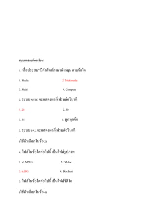 ?????????????????
1. "?????????"???????????????????????????
1. Media 2. Multimedia
3. Multi 4. Compute
2. ????NTSC ????????????????????????
1. 25 2. 30
3. 35 4. ?????????
3. ????PAL ????????????????????????
(????????????????2)
4. ?????????????????????????????????
1. v1.MPEG 2. Dd.doc
3. tt.JPG 4. Doc.html
5. ?????????????????????????????????
(????????????????4)
 