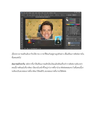เมื่อกดวางภาพเสร็จแล้วเราก็จะได้ภาพ 2 ภาพ ที่ซ้อนกันอยู่ตามรูปตัวอย่าง เพื่อเตรียมการตัดต่อภาพใน
ขั้นตอนต่อไป
ต่อภาพเข้าหากัน หลังจากที่เราได้เตรียมภาพเสร็จเรียบร้อยแล้วพร้อมที่จะทาการตัดต่อ จะสังเกตว่า
ตอนนี้ภาพต้นฉบับที่เราตัดมา มีสเกลใบหน้าที่ใหญ่กว่าภาพที่เรานามาตัดต่อพอสมควร ในขั้นตอนนี้เรา
จะต้องปรับสเกลของภาพที่เราตัดมาให้พอดีกับ สเกลของภาพที่เราจะใช้ตัดต่อ
 