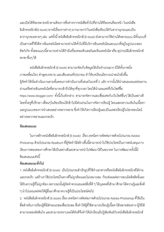 และเปิดได้ทีละหลายหน้าตามต้องการซึ่งต่างจากหนังสือทั่วไปที่อ่านได้ทีละคนทีละหน้า ในหนังสือ
อิเล็กทรอนิกส์(E-book) อาจมีเรื่องราวต่างๆ มากมายกว่าในหนังสือเทียบได้กับสารานุกรมและเป็น
สารานุกรมหลายๆ เล่ม แต่ทั้งนี้หนังสืออิเล็กทรอนิกส์(E-book) ยังสามารถใช้อ่านได้หลายแบบ มีทั้งแบบที่
เป็นสากลที่ใช้ได้ทางอินเทอร์เน็ตสามารถอ่านได้ทั่วไปที่มีบริการอินเทอร์เน็ตและแบบที่อยู่ในรูปแบบของ
ดิสก์เก็ท ทั้งสองแบบนี้สามารถอ่านได้ถ้ามีเครื่องคอมพิวเตอร์และอินเทอร์เน็ต หรือ อุปกรณ์อิเล็กทรอนิกส์
พกพาอื่นๆ ได้
หนังสืออิเล็กทรอนิกส์ (E-book) สามารถจัดเก็บข้อมูลได้เป็นจานวนมาก มีได้ทั้งภาพนิ่ง
ภาพเคลื่อนไหว คาพูดบรรยาย และเสียงดนตรีประกอบ ทาให้บทเรียนมีความน่าสนใจยิ่งขึ้น
ผู้จัดทาได้เริ่มดาเนินงานตามขั้นตอนการดาเนินงานที่เสนอในบทที่3 แล้ว จากนั้นได้นาเสนอเผยแพร่ผลงาน
ผ่านเครือข่ายอินเทอร์เน็ตที่สามารถเข้าถึงได้ทุกที่ทุกเวลาโดยได้นาเผยแพร่ที่เว็บไซต์ชื่อ
https://www.blogger.com/ ทั้งนี้เว็บดังกล่าว สามารถจัดการและเชื่อมต่อกับเว็บไซต์อื่นๆ ได้เป็นอย่างดี
โดยทั้งครูที่ปรึกษา เพื่อนๆในห้องเรียนได้เข้าไปมีส่วนร่วมในการจัดการเรียนรู้ โดยแสดงความเห็นในเนื้อหา
และรูปแบบของการนาเสนออย่างหลากหลาย ซึ่งทาให้เกิดการเรียนรู้และเป็นแหล่งเรียนรู้ในโลกออนไลน์
อย่างหลากหลายและรวดเร็ว
ข้อเสนอแนะ
ในการสร้างหนังสืออิเล็กทรอนิกส์ (E-book) เรื่อง เทคนิคการตัดต่อภาพด้วยโปรแกรม Adobe
Photoshop ด้วยโปรแกรม flipalbum ที่ผู้จัดทาได้สร้างขึ้นนี้สามารถนาไปใช้ประโยชน์ในการสนับสนุนการ
เรียนการสอนของการศึกษาได้เป็นอย่างดีและสามารถนาไปพัฒนาได้ในอนาคต ในการพัฒนาครั้งนี้มี
ข้อเสนอแนะดังนี้
ข้อเสนอแนะทั่วไป
1. หนังสืออิเล็กทรอนิกส์ (E-book) เป็นโปรแกรมสาเร็จรูปที่ใช้ทาเอกสารหรือหนังสืออิเล็กทรอนิกส์ได้ง่าย
และรวดเร็ว แต่ถ้าเราใช้ประโยชน์ในทางที่ไม่ถูกต้องและไม่เหมาะสม ก็จะส่งผลต่อการละเมิดลิขสิทธิ์และ
ได้รับความรู้ที่ไม่ถูกต้อง เพราะฉะนั้นผู้จัดทาควรเผยแพร่สิ่งที่ดี ๆ ให้บุคคลที่เข้ามาศึกษาได้ความรู้และสิ่งดี
ๆ นาไปเผยแพร่ต่อให้ผู้อื่นมาศึกษาความรู้ที่เป็นประโยชน์ต่อไป
2. หนังสืออิเล็กทรอนิกส์ (E-book) เรื่อง เทคนิคการตัดต่อภาพด้วยโปรแกรม Adobe Photoshop ที่ใช้เป็น
สื่อสาหรับการเรียนรู้ที่มีลักษณะของสื่อประสม ซึ่งทาให้ผู้ที่ใช้สามารถเรียนรู้เนื้อหาได้หลายช่องทาง ผู้ใช้ได้
สามารถลองตัดสินใจ และสามารถทราบผลได้ทันทีจึงทาให้นักเรียนมีปฏิสัมพันธ์กับหนังสืออิเล็กทรอนิกส์
 