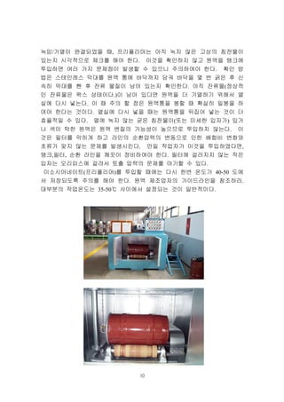 10
녹임/가열이 완결되었을 때, 프리폴리머는 아직 녹지 않은 고상의 침전물이
있는지 시각적으로 체크를 해야 한다. 이것을 확인하지 않고 원액을 탱크에
투입하면 여러 가지 문제점이 발생할 수 있으니 주의하여야 한다. 확인 방
법은 스테인레스 막대를 원액 통에 바닥까지 담궈 바닥을 몇 번 긁은 후 신
속히 막대를 뺀 후 잔류 물질이 남아 있는지 확인한다. 아직 잔류물(정상적
인 잔류물은 왁스 상태이다.)이 남아 있다면 원액을 더 가열하기 위해서 열
실에 다시 넣는다. 이 때 주의 할 점은 원액통을 봉할 때 확실히 밀봉을 하
여야 한다는 것이다. 열실에 다시 넣을 때는 원액통을 뒤집어 넣는 것이 더
효율적일 수 있다. 열에 녹지 않는 굳은 침전물이(또는 미세한 입자가) 있거
나 색이 탁한 원액은 원액 변질의 가능성이 높으므로 투입하지 않는다. 이
것은 필터를 막히게 하고 라인의 순환압력의 변동으로 인한 배합비 변화와
초류가 맞지 않는 문제를 발생시킨다. 만일 작업자가 이것을 투입하였다면,
탱크,필터, 순환 라인을 깨끗이 정비하여야 한다. 필터에 걸러지지 않는 작은
입자는 오리피스에 걸려서 토출 압력의 문제를 야기할 수 있다.
이소시아네이트(프리폴리머)를 투입할 때에는 다시 한번 온도가 40-50 도에
서 저장되도록 주의를 해야 한다. 원액 제조업자의 가이드라인을 참조하라.
대부분의 작업온도는 35-50℃ 사이에서 설정되는 것이 일반적이다.
 