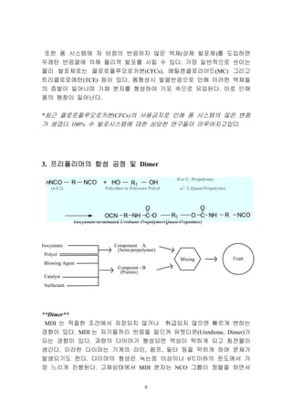 4
또한 폼 시스템에 저 비점의 반응하지 않은 액체(강제 발포제)를 도입하면
우레탄 반응열에 의해 물리적 발포를 시킬 수 있다. 가장 일반적으로 쓰이는
물리 발포제로는 클로로플루오로카본(CFCs), 메틸렌클로라이드(MC) 그리고
트리클로로에탄(TCE) 등이 있다. 폼형성시 발열반응으로 인해 이러한 액체들
의 증발이 일어나며 기체 분자를 형성하여 기포 속으로 유입된다. 이로 인해
폼의 팽창이 일어난다.
*최근 클로로플루오로카본(CFCs)의 사용금지로 인해 폼 시스템의 많은 변화
가 생겼다. 100% 수 발포시스템에 대한 상당한 연구들이 이루어지고있다.
3. 프리폴리머의프리폴리머의프리폴리머의프리폴리머의 합성합성합성합성 공정공정공정공정 및및및및 Dimer
If n=2 , Prepolymer
(n≥≥≥≥2) Polyether or Polyester Polyol n〉〉〉〉2 ,Quasi-Prepolymer
Isocyanate-terminated Urethane Prepolymer(Quasi-Prepolmer)
Isocyanate Component A.
(Semi-prepolymer)
Polyol
Blowing Agent
Compoent - B
(Premix)
Catalyst
Surfactant
**Dimer**
MDI 는 적절한 조건에서 저장되지 않거나 취급되지 않으면 빠르게 변하는
경향이 있다. MDI 는 자기들끼리 반응을 일으켜 유렛디온(Uretdione, Dimer)가
되는 경향이 있다. 과량의 다이머가 형성되면 액상이 탁하게 되고 침전물이
생긴다. 이러한 다이머는 기계의 라인, 펌프, 필터 등을 막히게 하여 문제가
발생되기도 한다. 다이머의 형성은 녹는점 이상이나 0℃이하의 온도에서 가
장 느리게 진행된다. 고체상태에서 MDI 분자는 NCO 그룹이 정렬을 하면서
R NCO + HO OH
OCN R NH C
O
O R1
R1
O C
O
NH R NCO
nNCO
Mixing Foam
 