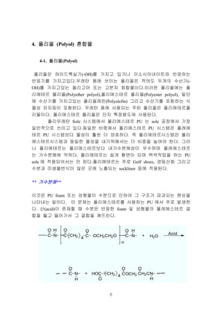 6
4. 폴리올폴리올폴리올폴리올 (Polyol) 혼합물혼합물혼합물혼합물
4-1. 폴리올폴리올폴리올폴리올(Polyol)
폴리올은 하이드록실기(-OH)를 가지고 있거나 이소시아네이트와 반응하는
반응기를 가지고있다.우레탄 폼에 쓰이는 폴리올은 적어도 두개의 수산기(-
OH)를 가지고있는 올리고머 또는 고분자 화합물이다.이러한 폴리올에는 폴
리에테르 폴리올(Polyether polyol),폴리에스테르 폴리올(Polyester polyol), 말단
에 수산기를 가지고있는 폴리올레핀(Polyolefin) 그리고 수산기를 포함하는 식
물성 유지등이 포함된다. 우레탄 폼에 사용되는 주된 폴리올은 폴리에테르폴
리올이다. 폴리에스테르 폴리올은 단지 특정용도에 사용된다.
폴리우레탄 Sole 시스템에서 폴리에스테르 PU 는 sole 공장에서 가장
일반적으로 쓰이고 있다.동일한 비중에서 폴리에스테르 PU 시스템은 폴레에
테르 PU 시스템보다 물성이 훨씬 더 양호하다. 즉 폴리에테르시스템은 폴리
에스테르시스템과 동일한 물성을 내기위해서는 더 비중을 높여야 한다. 그러
나 폴리에테르는 폴리에스테르보다 내가수분해성이 우수하며 폴레에스테르
는 가수분해에 약하다. 폴리에테르는 쉽게 황변이 되며 백색작업을 하는 PU
sole 에 적용되어서는 안 된다.폴리에테르는 주로 Golf shoes, 경등산화 그리고
수분과 미생물번식이 많은 곳에 노출되는 sockliner 등에 적용된다.
** 가수분해가수분해가수분해가수분해**
이것은 PU foam 또는 성형물이 수분으로 인하여 그 구조가 파괴되는 현상을
나타내는 말이다. 이 문제는 폴리에스테르를 사용하는 PU 에서 주로 발생한
다. 산(acid)이 존재할 때 수분은 반응한 foam 및 성형물의 폴레에스테르 결
합을 뚫고 들어가서 그 결합을 깨뜨린다.
----- C
O
N
H
---C
O
CH2
4
C
O
OCH2CH2O -----C
O
N
H
n
+ H2O
C
O
N
H
Acid
+ HOC
O
--CH2 4 COCH2
O
CH2CN
O
H
 