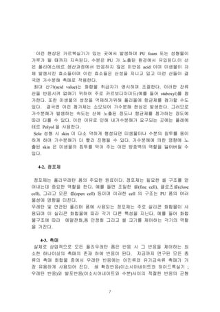 7
이런 현상은 카르복실기가 있는 곳에서 발생하며 PU foam 또는 성형물이
가루가 될 때까지 지속된다. 수분은 PU 가 노출된 환경에서 유입된다.이 산
은 폴리에스테르 생산과정에서 반응하지 않은 미반응 acid 이며 미생물이 자
체 발생시킨 효소들이며 이런 효소들은 산성을 지니고 있고 이런 산들이 결
국엔 가수분해 촉매로 작용한다.
최대 산가(acid value)는 화합물 취급자가 명시하며 조절한다. 이러한 잔류
산을 반응시켜 없애기 위하여 주로 카르보디이미드(예를 들어 staboxyl)를 첨
가한다. 또한 미생물의 성장을 억제하기위해 폴리올에 항균제를 첨가할 수도
있다. 결국엔 이런 첨가제는 소모되어 가수분해 현상은 발생한다. 그러므로
가수분해가 발생하는 속도는 산에 노출된 정도나 항균제를 첨가하는 정도에
따라 다를 수 있다. 이런 이유로 인해 내가수분해가 요구되는 곳에는 폴레에
테르 Polyol 을 사용한다.
Sole 성형 시 skin 이 다소 약하게 형성되면 미생물이나 수분의 침투를 용이
하게 하여 가수분해가 더 빨리 진행될 수 있다. 가수분해에 의한 영향에 노
출된 skin 은 미생물의 침투를 막아 주는 어떤 방호벽의 역할을 잃어버릴 수
있다.
4-2. 정포제정포제정포제정포제
정포제는 폴리우레탄 폼의 주요한 원료이다. 정포제는 필요한 셀 구조를 얻
어내는데 중요한 역할을 한다. 예를 들면 조밀한 셀(fine cell), 클로즈셀(close
cell), 그리고 오픈 셀(open cell) 등이며 이러한 cell 의 구조는 PU 폼의 여러
물성에 영향을 미친다.
우레탄 및 연관된 폴리머 폼에 사용되는 정포제는 주로 실리콘 화합물이 사
용되며 이 실리콘 화합물에 따라 각기 다른 특성을 지닌다. 예를 들어 화합
물구조에 따라 에멀젼화,폼 안정화 그리고 셀 크기를 제어하는 각기의 역할
을 가진다.
4-3. 촉매촉매촉매촉매
실제로 상업적으로 모든 폴리우레탄 폼은 반응 시 그 반응을 제어하는 최
소한 하나이상의 촉매의 존재 하에 반응이 된다. 지금까지 연구된 모든 종
류의 촉매 화합물 중에서 우레탄 반응에는 아민류와 유기금속류 촉매가 가
장 유용하게 사용되어 진다. 쇄 확장반응(이소시아네이트와 하이드록실기 ;
우레탄 반응)와 발포반응(이소시아네이트와 수분)사이의 적절한 반응의 균형
 