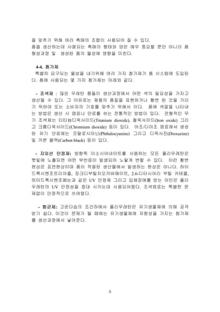 8
을 맞추기 위해 여러 촉매의 조합이 사용되어 질 수 있다.
폼을 생산하는데 사용되는 촉매의 형태와 양은 매우 중요할 뿐만 아니라 폼
형성과정 및 생성된 폼의 물성에 영향을 미친다.
4-4. 첨가제첨가제첨가제첨가제
특별히 요구되는 물성을 내기위해 여러 가지 첨가제가 폼 시스템에 도입된
다. 폼에 사용되는 몇 가지 첨가제는 아래와 같다.
- 조색제조색제조색제조색제 : 많은 우레탄 폼들이 생산과정에서 어떤 색의 필요성을 가지고
생산될 수 있다. 그 이유로는 제품의 품질을 표현하거나 황변 된 것을 가리
기 위하여 또는 소비자의 기호를 맞추기 위해서 이다. 폼에 색깔을 나타내
는 방법은 생산 시 염료나 안료를 섞는 전통적인 방법이 있다. 전형적인 무
기 조색제는 티타늄디옥사이드(Titanium dioxide), 철옥사이드(Iron oxide) 그리
고 크롬디옥사이드(Chromium dioxide) 등이 있다. 아조/디아조 염료에서 생성
된 유기 안료에는 프탈로시아닌(Phthalocyanine) 그리고 디옥사진(Dioxazine)
및 카본 블랙(Carbon black) 등이 있다.
- 자외선자외선자외선자외선 안정제안정제안정제안정제: 방향족 이소시아네이트를 사용하는 모든 폴리우레탄은
햇빛에 노출되면 어떤 부반응이 발생되어 노랗게 변할 수 있다. 이런 황변
현상은 표면현상이며 폼이 적용된 생산물에서 발생하는 현상은 아니다. 하이
드록시벤조트리아졸, 징크디부틸치오카바메이트, 2.6-디터시어리 부틸 카테콜,
하이드록시벤조페논과 같은 UV 안정제 그리고 입체장애를 받는 아민은 폴리
우레탄의 UV 안정성을 증대 시키는데 사용되어왔다. 조색염료는 특별한 문
제없이 안정적으로 쓰여왔다.
- 항균제항균제항균제항균제: 고온다습의 조건하에서 폴리우레탄은 유기생물체에 의해 공격
받기 쉽다. 이것이 문제가 될 때에는 유기생물체에 저항성을 가지는 첨가제
를 생산과정에서 넣어준다.
 