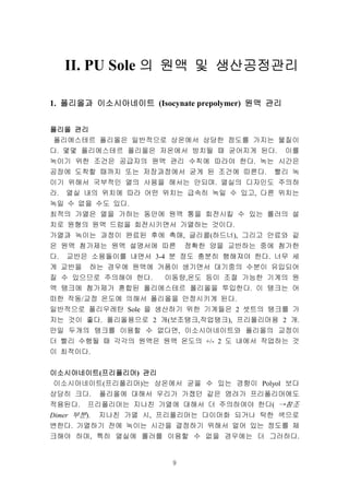 9
1. 폴리올과폴리올과폴리올과폴리올과 이소시아네이트이소시아네이트이소시아네이트이소시아네이트 (Isocynate prepolymer) 원액원액원액원액 관리관리관리관리
폴리올폴리올폴리올폴리올 관리관리관리관리
폴리에스테르 폴리올은 일반적으로 상온에서 상당한 점도를 가지는 물질이
다. 몇몇 폴리에스테르 폴리올은 저온에서 방치될 때 굳어지게 된다. 이를
녹이기 위한 조건은 공급자의 원액 관리 수칙에 따라야 한다. 녹는 시간은
공장에 도착할 때까지 또는 저장과정에서 굳게 된 조건에 따른다. 빨리 녹
이기 위해서 국부적인 열의 사용을 해서는 안되며. 열실의 디자인도 주의하
라. 열실 내의 위치에 따라 어떤 위치는 급속히 녹일 수 있고, 다른 위치는
녹일 수 없을 수도 있다.
최적의 가열은 열을 가하는 동안에 원액 통을 회전시킬 수 있는 롤러의 설
치로 원형의 원액 드럼을 회전시키면서 가열하는 것이다.
가열과 녹이는 과정이 완료된 후에 촉매, 글리콜(하드너), 그리고 안료와 같
은 원액 첨가제는 원액 설명서에 따른 정확한 양을 교반하는 중에 첨가한
다. 교반은 소용돌이를 내면서 3-4 분 정도 충분히 행해져야 한다. 너무 세
게 교반을 하는 경우에 원액에 거품이 생기면서 대기중의 수분이 유입되어
질 수 있으므로 주의해야 한다. 이동량,온도 등이 조절 가능한 기계의 원
액 탱크에 첨가제가 혼합된 폴리에스테르 폴리올을 투입한다. 이 탱크는 어
떠한 작동/교정 온도에 의해서 폴리올을 안정시키게 된다.
일반적으로 폴리우레탄 Sole 을 생산하기 위한 기계들은 2 셋트의 탱크를 가
지는 것이 좋다. 폴리올용으로 2 개(보조탱크,작업탱크), 프리폴리머용 2 개.
만일 두개의 탱크를 이용할 수 없다면, 이소시아네이트와 폴리올의 교정이
더 빨리 수행될 때 각각의 원액은 원액 온도의 +/- 2 도 내에서 작업하는 것
이 최적이다.
이소시아네이트이소시아네이트이소시아네이트이소시아네이트(프리폴리머프리폴리머프리폴리머프리폴리머) 관리관리관리관리
이소시아네이트(프리폴리머)는 상온에서 굳을 수 있는 경향이 Polyol 보다
상당히 크다. 폴리올에 대해서 우리가 가졌던 같은 염려가 프리폴리머에도
적용된다. 프리폴리머는 지나친 가열에 대해서 더 주의하여야 한다( →참조
Dimer 부분). 지나친 가열 시, 프리폴리머는 다이머화 되거나 탁한 색으로
변한다. 가열하기 전에 녹이는 시간을 결정하기 위해서 얼어 있는 정도를 체
크해야 하며, 특히 열실에 롤러를 이용할 수 없을 경우에는 더 그러하다.
II. PU Sole 의의의의 원액원액원액원액 및및및및 생산공정관리생산공정관리생산공정관리생산공정관리
olyurethane 이란이란이란이란…
 