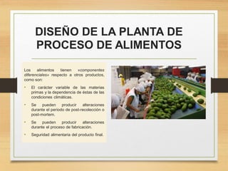DISEÑO DE LA PLANTA DE
PROCESO DE ALIMENTOS
Los alimentos tienen «componentes
diferenciales» respecto a otros productos,
como son:
• El carácter variable de las materias
primas y la dependencia de éstas de las
condiciones climáticas.
• Se pueden producir alteraciones
durante el periodo de post-recolección o
post-mortem.
• Se pueden producir alteraciones
durante el proceso de fabricación.
• Seguridad alimentaria del producto final.
 