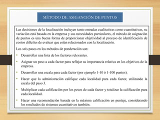 MÉTODO DE ASIGANCIÓN DE PUNTOS
Las decisiones de la localización incluyen tanto entradas cualitativas como cuantitativas, su
variación está basada en la empresa y sus necesidades particulares, el método de asignación
de puntos es una buena forma de proporcionar objetividad al proceso de identificación de
costos difíciles de evaluar que están relacionados con la localización.
Los seis pasos en los métodos de ponderación son:
• Desarrollar una lista de los factores relevantes.
• Asignar un peso a cada factor para reflejar su importancia relativa en los objetivos de la
empresa.
• Desarrollar una escala para cada factor (por ejemplo 1-10 ó 1-100 puntos).
• Hacer que la administración califique cada localidad para cada factor, utilizando la
escala del paso 3.
• Multiplicar cada calificación por los pesos de cada factor y totalizar la calificación para
cada localidad.
• Hacer una recomendación basada en la máxima calificación en puntaje, considerando
los resultados de sistemas cuantitativos también.
 