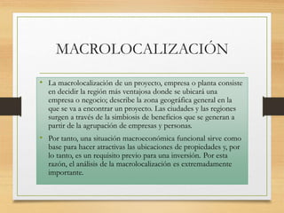 MACROLOCALIZACIÓN
• La macrolocalización de un proyecto, empresa o planta consiste
en decidir la región más ventajosa donde se ubicará una
empresa o negocio; describe la zona geográfica general en la
que se va a encontrar un proyecto. Las ciudades y las regiones
surgen a través de la simbiosis de beneficios que se generan a
partir de la agrupación de empresas y personas.
• Por tanto, una situación macroeconómica funcional sirve como
base para hacer atractivas las ubicaciones de propiedades y, por
lo tanto, es un requisito previo para una inversión. Por esta
razón, el análisis de la macrolocalización es extremadamente
importante.
 