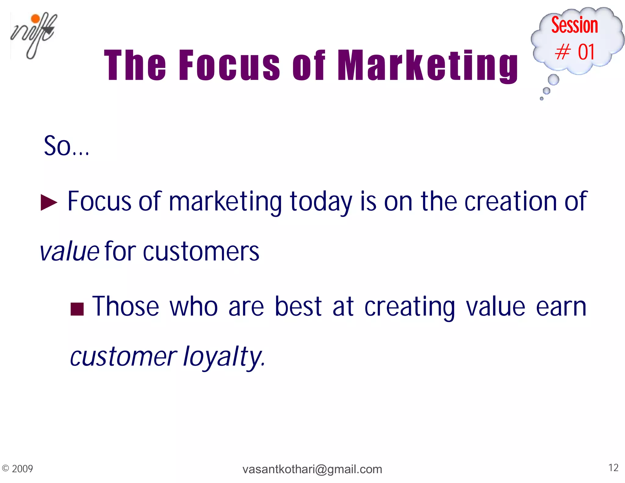 Session
#01
The Focus of Marketing
So…
► Focus of marketing today is on the creation of
value for customers
■ Those who are best at creating value earn
customer loyalty.
vasantkothari@gmail.com 12
© 2009
 