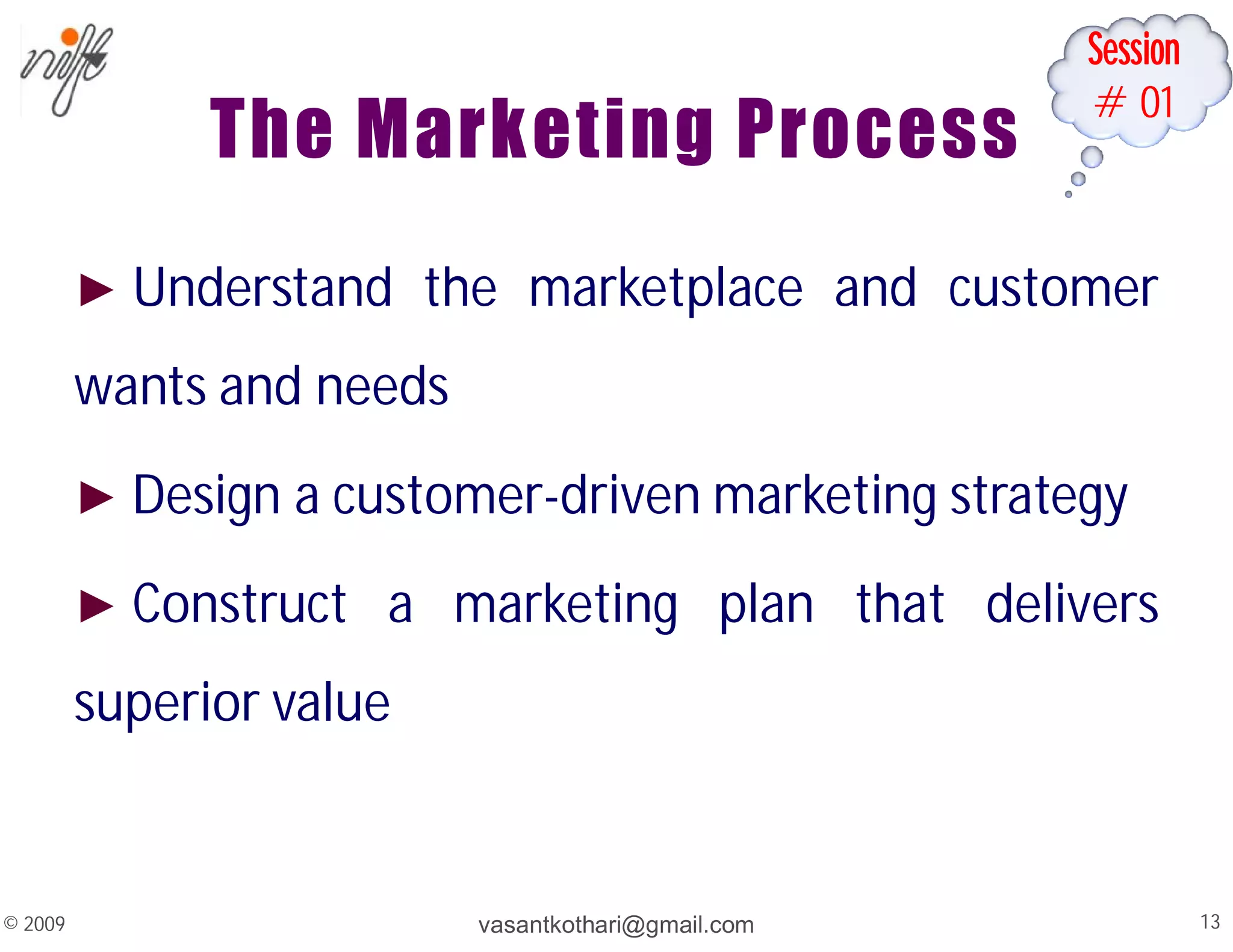 Session
#01
The Marketing Process
► Understand the marketplace and customer
wants and needs
► Design a customer-driven marketing strategy
► Construct a marketing plan that delivers
superior value
vasantkothari@gmail.com 13
© 2009
 