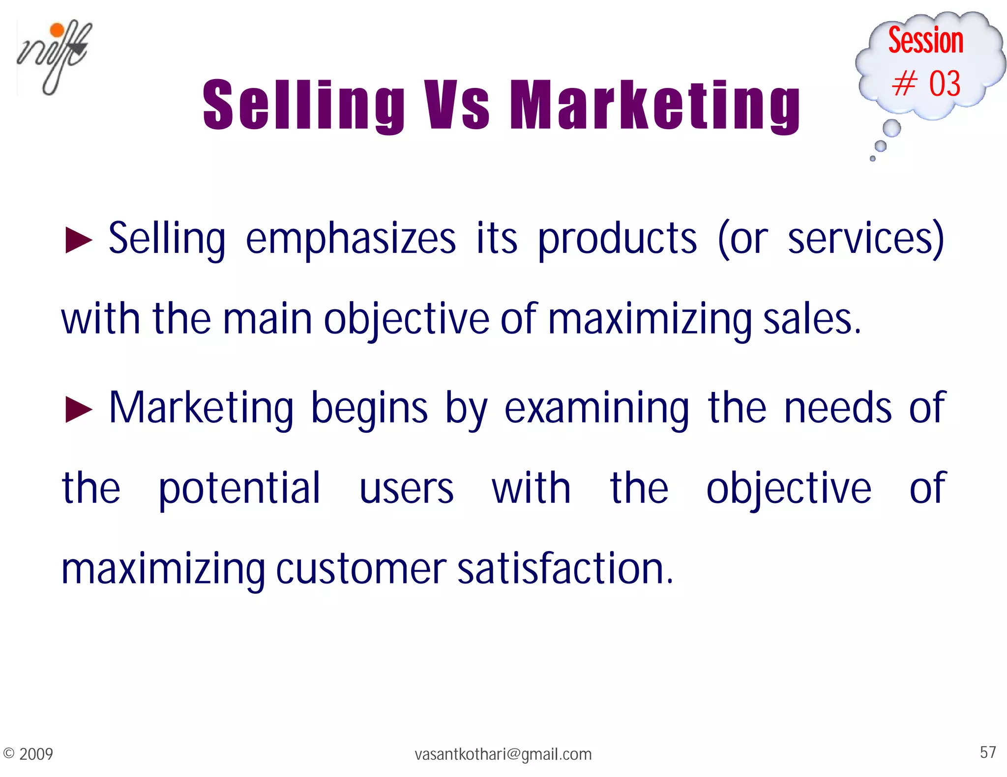 Session
#03
Selling Vs Marketing
► Selling emphasizes its products (or services)
with the main objective of maximizing sales.
► Marketing begins by examining the needs of
the potential users with the objective of
maximizing customer satisfaction.
vasantkothari@gmail.com 57
© 2009
 