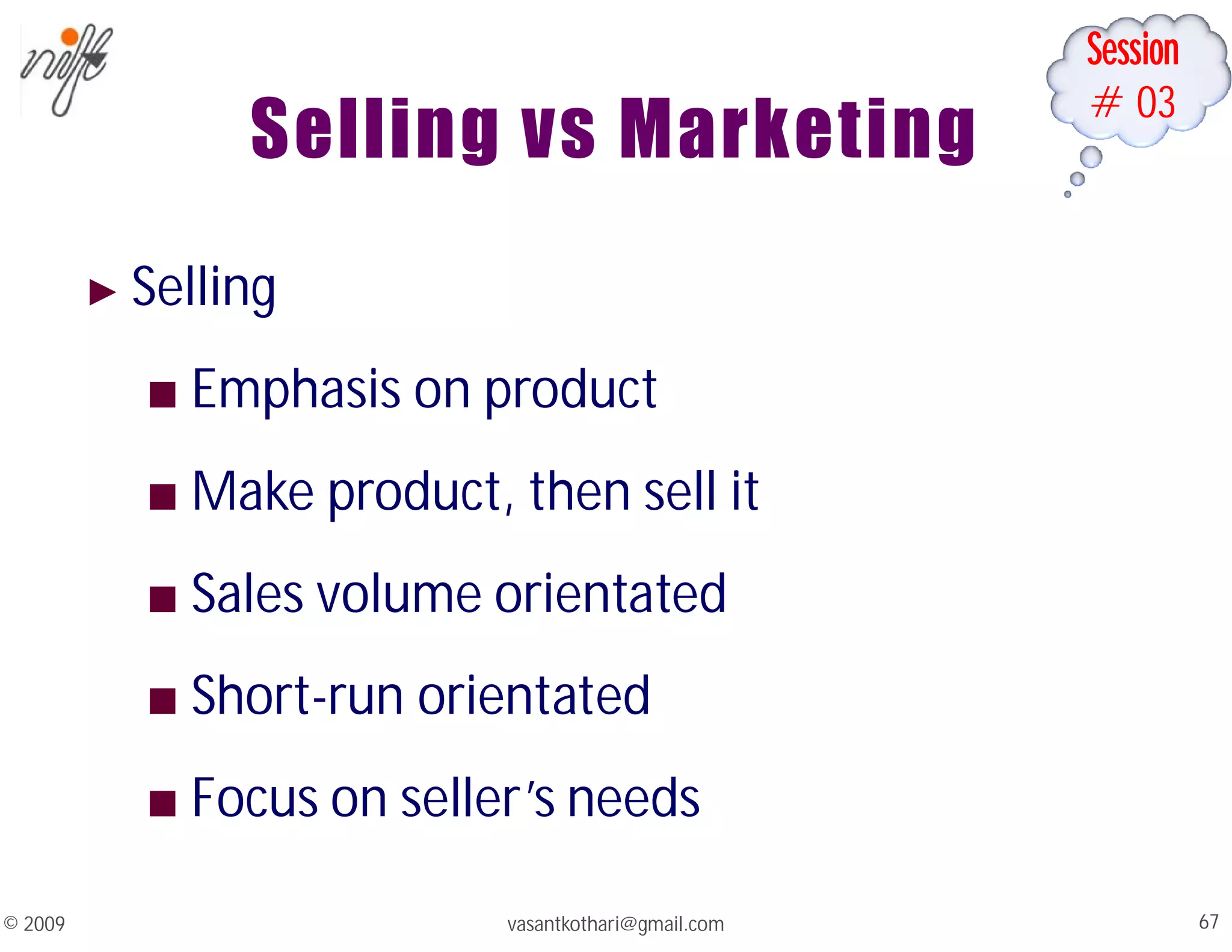 Session
#03
Selling vs Marketing
vasantkothari@gmail.com 67
© 2009
► Selling
■ Emphasis on product
■ Make product, then sell it
■ Sales volume orientated
■ Short-run orientated
■ Focus on seller’s needs
 