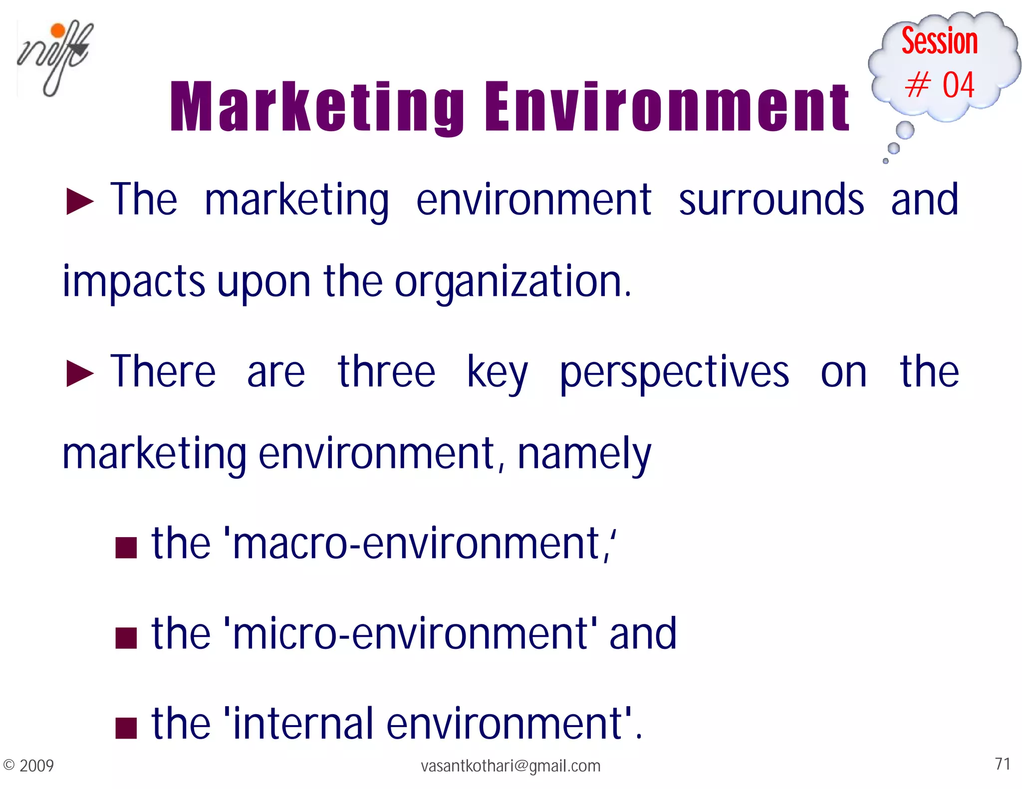 Session
#04
Marketing Environment
► The marketing environment surrounds and
impacts upon the organization.
► There are three key perspectives on the
marketing environment, namely
■ the 'macro-environment,‘
■ the 'micro-environment' and
■ the 'internal environment'.
vasantkothari@gmail.com 71
© 2009
 