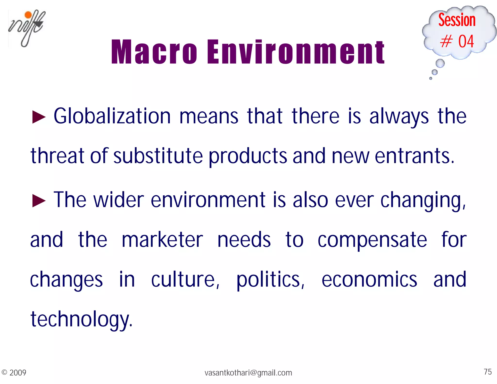 Session
#04
Macro Environment
► Globalization means that there is always the
threat of substitute products and new entrants.
► The wider environment is also ever changing,
and the marketer needs to compensate for
changes in culture, politics, economics and
technology.
vasantkothari@gmail.com 75
© 2009
 