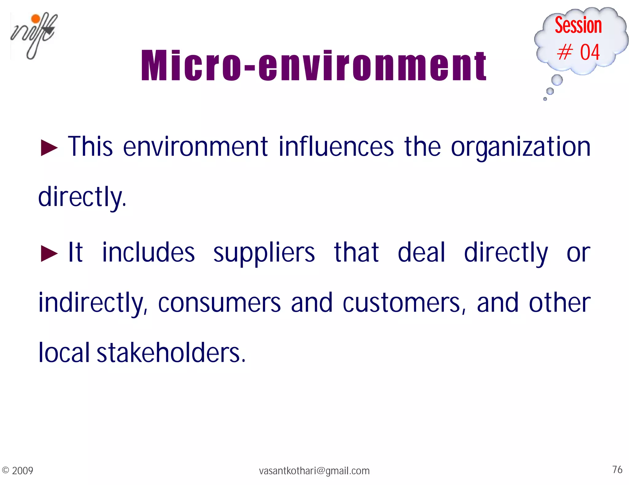 Session
#04
Micro-environment
► This environment influences the organization
directly.
► It includes suppliers that deal directly or
indirectly, consumers and customers, and other
local stakeholders.
vasantkothari@gmail.com 76
© 2009
 