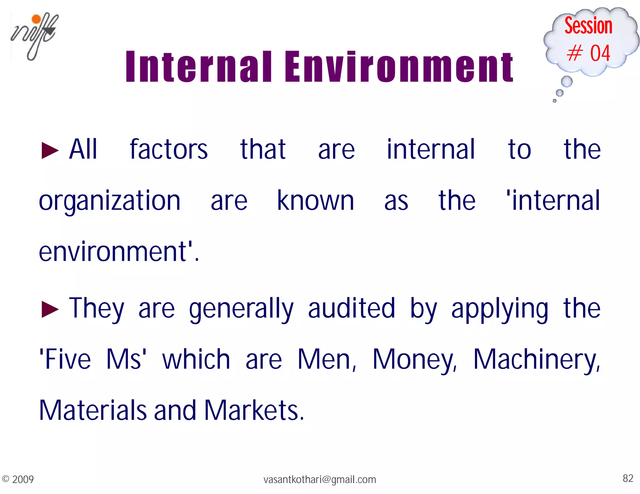 Session
#04
Internal Environment
► All factors that are internal to the
organization are known as the 'internal
environment'.
► They are generally audited by applying the
'Five Ms' which are Men, Money, Machinery,
Materials and Markets.
vasantkothari@gmail.com 82
© 2009
 