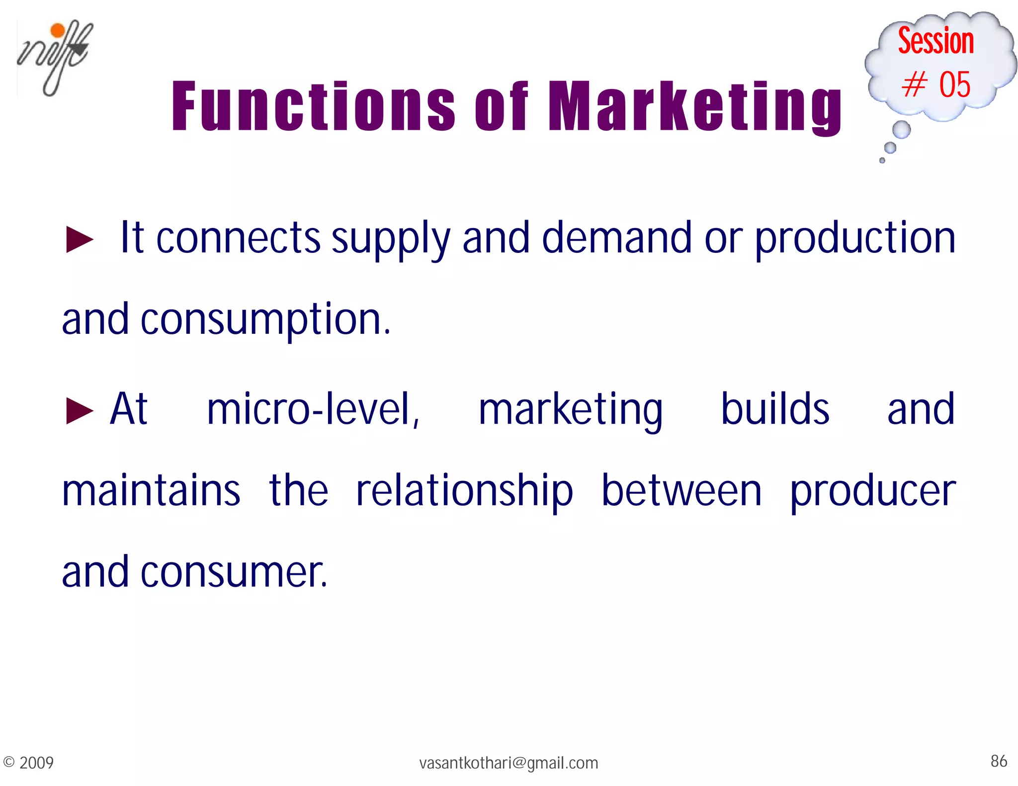 Session
#05
vasantkothari@gmail.com 86
© 2009
Functions of Marketing
► It connects supply and demand or production
and consumption.
► At micro-level, marketing builds and
maintains the relationship between producer
and consumer.
 