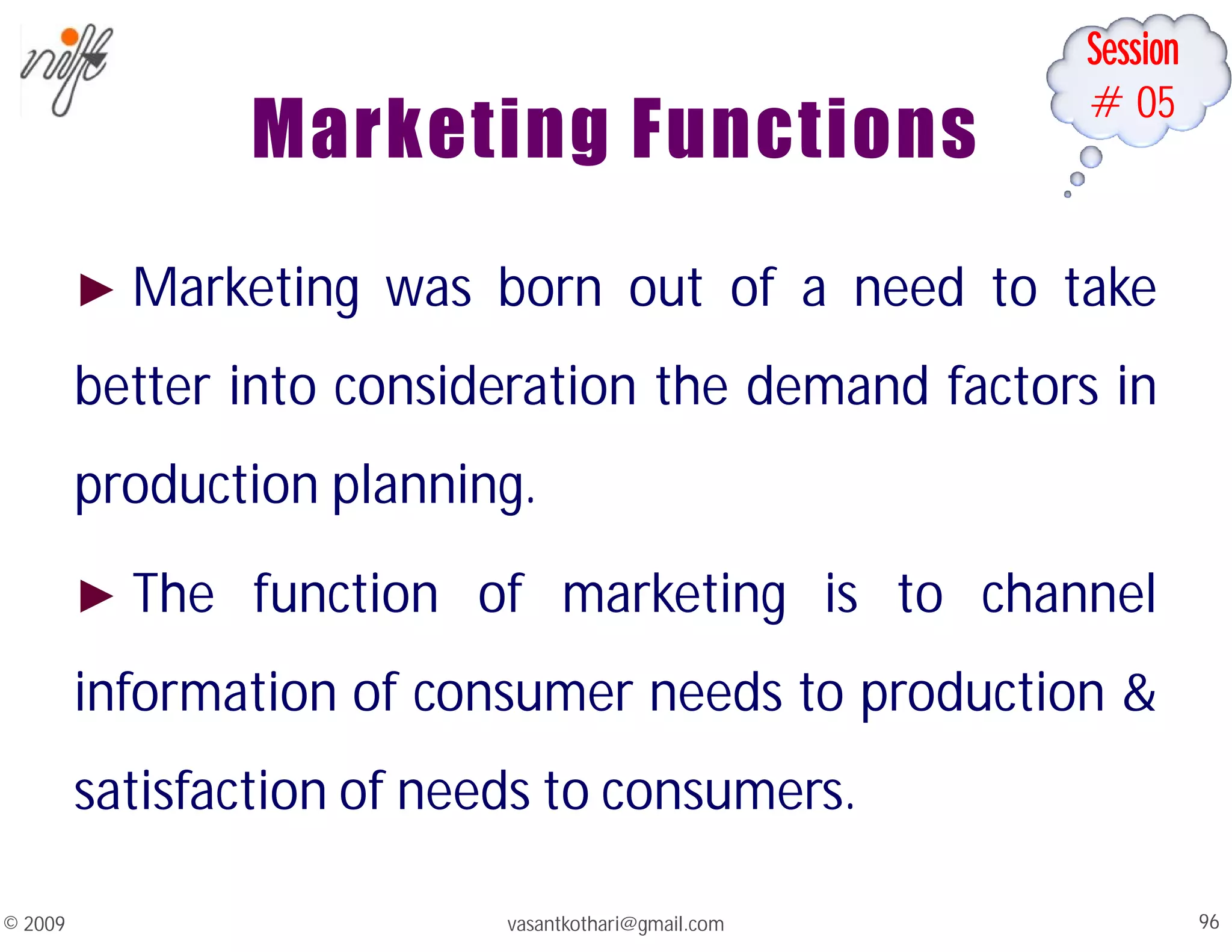 Session
#05
Marketing Functions
► Marketing was born out of a need to take
better into consideration the demand factors in
production planning.
► The function of marketing is to channel
information of consumer needs to production &
satisfaction of needs to consumers.
vasantkothari@gmail.com 96
© 2009
 