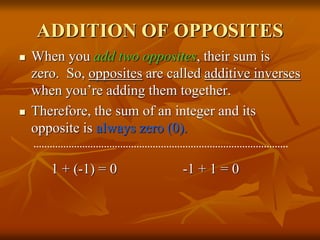 ADDITION OF OPPOSITES
 When you add two opposites, their sum is
zero. So, opposites are called additive inverses
when you’re adding them together.
 Therefore, the sum of an integer and its
opposite is always zero (0).
1 + (-1) = 0 -1 + 1 = 0
 