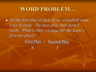 WORD PROBLEM…
 On the first play of their drive, a football team
loses 8 yards. The next play, they gain 3
yards. What is their yardage for the team’s
first two plays?
First Play + Second Play
-8 3
 