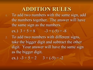 ADDITION RULES
ADDITION RULES
1.
1. To add two numbers with the same sign, add
To add two numbers with the same sign, add
the numbers together. The answer will have
the numbers together. The answer will have
the same sign as the numbers.
the same sign as the numbers.
ex.) 3 + 5 = 8 -3 + (-5) = -8
ex.) 3 + 5 = 8 -3 + (-5) = -8
2.
2. To add two numbers with different signs,
To add two numbers with different signs,
take the bigger digit and subtract the other
take the bigger digit and subtract the other
digit. Your answer will have the same sign
digit. Your answer will have the same sign
as the bigger digit.
as the bigger digit.
ex.) -3 + 5 = 2
ex.) -3 + 5 = 2 3 + (-5) = -2
3 + (-5) = -2
 