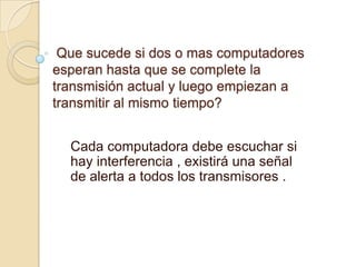 Que sucede si dos o mas computadores
esperan hasta que se complete la
transmisión actual y luego empiezan a
transmitir al mismo tiempo?


  Cada computadora debe escuchar si
  hay interferencia , existirá una señal
  de alerta a todos los transmisores .
 