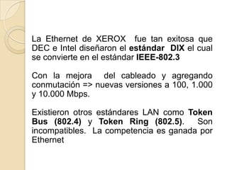La Ethernet de XEROX fue tan exitosa que
DEC e Intel diseñaron el estándar DIX el cual
se convierte en el estándar IEEE-802.3

Con la mejora del cableado y agregando
conmutación => nuevas versiones a 100, 1.000
y 10.000 Mbps.

Existieron otros estándares LAN como Token
Bus (802.4) y Token Ring (802.5).      Son
incompatibles. La competencia es ganada por
Ethernet
 