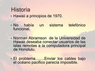 Historia
   Hawaii a principios de 1970.

   No había      un    sistema    telefónico
    funcional.

   Norman Abramson de la Universidad de
    Hawaii deseaba conectar usuarios de las
    islas remotas a la computadora principal
    de Honolulu.

   El problema…….Enviar los cables bajo
    el océano pacifico parecía imposible.
 
