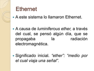 Ethernet
   A este sistema lo llamaron Ethernet.

   A causa de luminiferous ether, a través
    del cual, se pensó algún día, que se
    propagaba          la        radiación
    electromagnética.

   Significado inicial. “ether”: “medio por
    el cual viaja una señal”.
 
