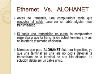 Ethernet Vs. ALOHANET
   Antes de transmitir, una computadora tenia que
    escuchar el cable para ver si había alguien mas
    transmitiendo.

   Si había una transmisión en curso, la computadora
    esperaba a que la transmisión actual terminara, y así
    no interfería y sumaba eficiencia.

   Mientras que para ALOHANET ésto era imposible, ya
    que una terminal en una isla no podía detectar la
    transmisión de la terminal de otra isla distante. La
    solución debía ser un cable único.
 