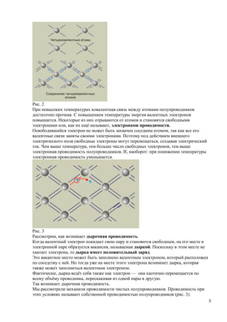 Рис. 2
При невысоких температурах ковалентная связь между атомами полупроводников
достаточно прочная. С повышением температуры энергия валентных электронов
повышается. Некоторые из них отрываются от атомов и становятся свободными
электронами или, как их ещё называют, электронами проводимости.
Освободившийся электрон не может быть захвачен соседним атомом, так как все его
валентные связи заняты своими электронами. Поэтому под действием внешнего
электрического поля свободные электроны могут перемещаться, создавая электрический
ток. Чем выше температура, тем больше число свободных электронов, тем выше
электронная проводимость полупроводников. И, наоборот: при понижении температуры
электронная проводимость уменьшается.




Рис. 3
Рассмотрим, как возникает дырочная проводимость.
Когда валентный электрон покидает свою пару и становится свободным, на его месте в
электронной паре образуется вакансия, называемая дыркой. Поскольку в этом месте не
хватает электрона, то дырка имеет положительный заряд.
Это вакантное место может быть заполнено валентным электроном, который расположен
по соседству с ней. Но тогда уже на месте этого электрона возникнет дырка, которая
также может заполниться валентным электроном.
Фактически, дырка ведёт себя также как электрон — она хаотично перемещается по
всему объёму проводника, перескакивая из одной пары в другую.
Так возникает дырочная проводимость.
Мы рассмотрели механизм проводимости чистых полупроводников. Проводимость при
этих условиях называют собственной проводимостью полупроводников (рис. 3).
                                                                                     3
 