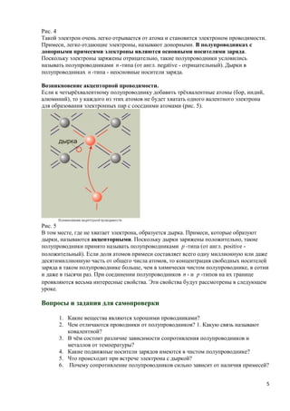 Рис. 4
Такой электрон очень легко отрывается от атома и становится электроном проводимости.
Примеси, легко отдающие электроны, называют донорными. В полупроводниках с
донорными примесями электроны являются основными носителями заряда.
Поскольку электроны заряжены отрицательно, такие полупроводники условились
называть полупроводниками n -типа (от англ. negative - отрицательный). Дырки в
полупроводниках n -типа - неосновные носители заряда.

Возникновение акцепторной проводимости.
Если к четырёхвалентному полупроводнику добавить трёхвалентные атомы (бор, индий,
алюминий), то у каждого из этих атомов не будет хватать одного валентного электрона
для образования электронных пар с соседними атомами (рис. 5).




Рис. 5
В том месте, где не хватает электрона, образуется дырка. Примеси, которые образуют
дырки, называются акцепторными. Поскольку дырки заряжены положительно, такие
полупроводники принято называть полупроводниками p -типа (от англ. positive -
положительный). Если доля атомов примеси составляет всего одну миллионную или даже
десятимиллионную часть от общего числа атомов, то концентрация свободных носителей
заряда в таком полупроводнике больше, чем в химически чистом полупроводнике, в сотни
и даже в тысячи раз. При соединении полупроводников n - и p -типов на их границе
проявляются весьма интересные свойства. Эти свойства будут рассмотрены в следующем
уроке.

Вопросы и задания для самопроверки

      1. Какие вещества являются хорошими проводниками?
      2. Чем отличаются проводники от полупроводников? 1. Какую связь называют
         ковалентной?
      3. В чём состоит различие зависимости сопротивления полупроводников и
         металлов от температуры?
      4. Какие подвижные носители зарядов имеются в чистом полупроводнике?
      5. Что происходит при встрече электрона с дыркой?
      6. Почему сопротивление полупроводников сильно зависит от наличия примесей?


                                                                                       5
 