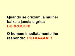 Quando se cruzam, a mulher baixa a janela e grita:  BURROOO!!! O homem imediatamente lhe responde:   PUTAAAAA!!! 