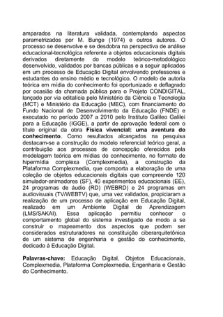 10
amparados na literatura validada, contemplando aspectos
parametrizados por M. Bunge (1974) e outros autores. O
processo se desenvolve e se desdobra na perspectiva de análise
educacional-tecnológica referente a objetos educacionais digitais
derivados diretamente do modelo teórico-metodológico
desenvolvido, validados por bancas públicas e a seguir aplicados
em um processo de Educação Digital envolvendo professores e
estudantes do ensino médio e tecnológico. O modelo de autoria
teórica em mídia do conhecimento foi oportunizado e deflagrado
por ocasião da chamada pública para o Projeto CONDIGITAL,
lançado por via editalícia pelo Ministério da Ciência e Tecnologia
(MCT) e Ministério da Educação (MEC), com financiamento do
Fundo Nacional de Desenvolvimento da Educação (FNDE) e
executado no período 2007 a 2010 pelo Instituto Galileo Galilei
para a Educação (IGGE), a partir de aprovação federal com o
título original da obra Física vivencial: uma aventura do
conhecimento. Como resultados alcançados na pesquisa
destacam-se a construção do modelo referencial teórico geral, a
contribuição aos processos de concepção oferecidos pela
modelagem teórica em mídias do conhecimento, no formato de
hipermídia complexa (Complexmedia), a construção da
Plataforma Complexmedia, que comporta a elaboração de uma
coleção de objetos educacionais digitais que compreende 120
simulador-animadores (SF), 40 experimentos educacionais (EE),
24 programas de áudio (RD) (WEBRD) e 24 programas em
audiovisuais (TV/WEBTV) que, uma vez validados, propiciaram a
realização de um processo de aplicação em Educação Digital,
realizado em um Ambiente Digital de Aprendizagem
(LMS/SAKAI). Essa aplicação permitiu conhecer o
comportamento global do sistema investigado de modo a se
construir o mapeamento dos aspectos que podem ser
considerados estruturadores na constituição ciberarquitetônica
de um sistema de engenharia e gestão do conhecimento,
dedicado à Educação Digital.
Palavras-chave: Educação Digital, Objetos Educacionais,
Complexmedia, Plataforma Complexmedia, Engenharia e Gestão
do Conhecimento.
 