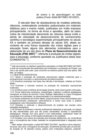 100
de ensino e de aprendizagem na rede
pública (Fonte: Edital MCT/MEC 001/2007).
O elevado fator de obsolescência de modelos editoriais
clássicos, contemplando conteúdos padronizados em materiais
didáticos para o ensino médio, publicados em mídia impressa
principalmente, na forma de livros e apostilas, além do baixo
índice de interatividade decorrente da natureza dessa mídia e
diante da velocidade de desenvolvimento do conhecimento
científico e tecnológico experimentado principalmente no século
XX e também na primeira década do século XXI, aliado ao
contexto de uma franca expansão dos meios digitais para a
educação foram alguns dos elementos motivadores para a
elaboração de um dos itens do Plano de Desenvolvimento da
Educação (PDE 2007)12
, referente à produção de mídias digitais
para a educação, conforme apontado na Justificativa desta tese
(CONDIGITAL13
).
12
Vale documentar os objetivos específicos apontados no Edital MCT/MEC 001/2007,
a título de compreensão dos parâmetros que norteariam a concepção do Projeto que
viria a ser escrito pelo autor, para concorrer ao certame público que fora aberto. São
eles, na íntegra:
1.2. OBJETIVOS ESPECÍFICOS
1.2.1 Apoiar a produção de conteúdos educacionais digitais multimídia para o
enriquecimento curricular e o aprimoramento da prática docente;
1.2.2 Incentivar produções nas áreas das ciências e tecnologias, voltadas ao Ensino
Médio;
1.2.3 Fomentar o mercado nacional na produção de conteúdos educacionais
multimídia;
1.2.4 Contribuir para a melhoria da formação docente, tanto inicial quanto continuada;
1.2.5 Tornar disponíveis conteúdos, metodologias, materiais e práticas pedagógicas
inovadoras no ensino de Química, Física, Biologia, Matemática e Língua Portuguesa
com ênfase na criatividade, na experimentação e na interdisciplinaridade;
1.2.6 Apoiar professores do Ensino Médio, proporcionando novas oportunidades para
o desenvolvimento profissional, estimulando-os a tornar suas aulas e práticas
pedagógicas mais interessantes e eficazes;
1.2.7 Subsidiar e estimular o desenvolvimento de projetos nas escolas como
estratégia pedagógica;
1.2.8 Fornecer ao professor e demais profissionais dedicados à educação um espaço
de alta interatividade para que ele possa compartilhar dúvidas e experiências
pedagógicas, interagir com seus pares e com especialistas, estabelecer redes de
cooperação e ter acesso a informações atualizadas e de qualidade;
1.2.9 Constituir uma cultura de produção para diversas plataformas, em consonância
com a convergência das mídias, baseada na complementaridade e integração entre
elas.
13
Além destas informações o edital MCT/MEC 001/2007, apontava outros aspectos
de praxe, tais como: cronograma de execução, inicialmente previsto para um período
de duração de 18 (dezoito) meses; público alvo/ instituições elegíveis, podendo
 