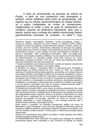 101
A título de compreensão do processo de autoria do
Projeto, a partir de uma perspectiva mais abrangente e,
portanto, menos detalhista neste ponto da apresentação, vale
registrar que os anexos supramencionados na citação referem-
se a quatro modalidades de mídias do conhecimento,
categorizadas no edital, e para as quais foi apresentado um
complexo conjunto de parâmetros balizadores tanto para a
autoria, quanto para a entrega dos objetos educacionais digitais
(genericamente chamados de „produtos‟, no edital14
), caso
apresentar projetos universidades, faculdades, centros tecnológicos, centros e
museus de ciências, instituições de ensino superior ou institutos, OCIPs, ONG's,
fundações e centros de pesquisa e desenvolvimento sediados no Brasil, públicos ou
privados, sem fins lucrativos, denominados instituições de execução de projetos;
recursos financeiros a serem concedidos: disponibilização de recursos no total de R$
75.000.000,00 (setenta e cinco milhões de reais), provenientes do Ministério da
Ciência e Tecnologia – MCT e Ministério da Educação – MEC, com gestão pela
Secretaria de Educação a Distância (SEED) e recursos públicos do Fundo Nacional
de Desenvolvimento da Educação (FNDE) sendo 90% (noventa por cento)
destinados a despesas correntes e 10% (dez por cento) para despesas de capital
para itens financiáveis, itens não financiáveis etc.
14
Quanto à justificativa da iniciativa de promover o podem-se registrar, textualmente,
as posições de ambos os Ministérios, nos textos a seguir:
O Ministério da Ciência e Tecnologia (MCT) é responsável pela formulação e
implementação da Política Nacional de C&T. Criado em 1985, seu surgimento
expressa a importância política desse segmento, que atendeu a um antigo anseio da
comunidade científica e tecnológica nacional. Na sua área de competência, consta o
apoio ao Sistema Nacional de Ciência e Tecnologia; o avanço da pesquisa científica e
tecnológica e de inovação no País; o incentivo e a promoção da inovação tecnológica
no setor produtivo; a coordenação de políticas científicas e tecnológicas setoriais e
estratégicas; a preservação e desenvolvimento do patrimônio científico e tecnológico;
o uso da ciência e tecnologia como fator de inclusão e desenvolvimento social; a
popularização e a difusão dos conhecimentos científicos.
O Ministério da Educação (MEC), como indutor de políticas educacionais, tem como
objetivo facilitar o acesso à educação de qualidade para todos. A educação constitui
vetor de desenvolvimento, de fortalecimento da democracia e de redução permanente
das desigualdades sociais, regionais, étnicas e de gênero, e desempenha um papel
primordial para a viabilização de um novo projeto de desenvolvimento nacional. A
melhoria da qualidade da educação, sobretudo no ensino de Química, Física,
Biologia, Matemática e Língua Portuguesa, é uma condição essencial para o
desenvolvimento científico e tecnológico do País.
Assim sendo, a produção de conteúdos educacionais digitais nas áreas de
Matemática, Língua Portuguesa, Física, Química e Biologia em diferentes suportes e
linguagens midiáticas atende às orientações e objetivos de ambos os ministérios, uma
vez que subsidia a prática docente e contribui para a melhoria da educação pública
nessas áreas.
Quanto aos procedimentos para seleção de projetos o edital guardava zelo notório,
conforme se pode constatar a seguir:
(7) PROCEDIMENTOS PARA SELEÇÃO Os projetos para produção de conteúdos
educacionais digitais serão submetidos a uma Comissão de Seleção de Projetos
 