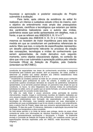 102
houvesse a aprovação e posterior execução do Projeto
submetido à avaliação.
Para tanto, após ciência da existência do edital foi
realizado um intenso e cuidadoso estudo crítico do mesmo, com
o objetivo de entendimento mais amplo dos pressupostos
educacionais, científicos e tecnológicos que estariam por detrás
dos parâmetros balizadores para a autoria das mídias,
parâmetros esses que serão apresentados em detalhes, mais à
frente, e que se referem aos ANEXOS II, III, IV e V15
.
A respeito dos ANEXOS II, III, IV e V mencionados, os
mesmos se revestem de maior importância para esta tese na
medida em que se constituíram em parâmetros referenciais de
autoria. Mais que isso, o conjunto de especificações representou
um desafio particularmente relevante no processo de criação
das concepções, tecnologias e mídias do conhecimento que
seriam apresentadas, de modo derivativo num segundo
momento, como objetos educacionais digitais, no contexto da
obra que viria a ser submetida à apreciação pública pela referida
Comissão Oficial de Seleção de Projetos, pela Cedente
(entendam-se MCT/MEC).
constituída de especialistas nas áreas de conhecimento envolvidas e designada
formalmente pela Cedente para receber, abrir as propostas, dar vistas, analisar e
selecionar os projetos que melhor atendam aos critérios estabelecidos nesta
chamada pública, conforme ANEXOS II, III, IV e V.
15
Inicialmente se constatou parecer se tratar de um universo ainda pouco conhecido
na experiência geral profissional do autor. No entanto, à medida que se iam
construindo quadros conceituais derivados do conjunto de parâmetros norteadores
apresentados, ia se tornando possível esboçar um panorama mais amplo do que se
constituiria, no futuro, na obra integradora das diversas mídias do conhecimento
solicitadas no edital, como um quadro que vai sendo formado, um prevew tecnológico,
tecnologia a partir do conceito revisto nesta tese.
Por esta via, nada linear e pouco previsível, antes permeada de eventos
intervenientes, insights, longas e controversas reuniões de trabalho realizadas por
uma pequena equipe constituída por três profissionais, incluindo o autor, dentre os
quais dois colaboradores com formação não especializada em educação ou
tecnologias da informação, mas bastante perspicazes em suas observações e
pertinentes em suas considerações é que foi se criando o cenário, com entendimento,
para a autoria final do Projeto, etapa esta que consumiu aproximadamente, em sua
totalidade, 75 dias dos quais 15 intensivos, dedicados à explicitação documental final
do Projeto que transportava a obra concebida.
Ao final desse período e no limite de tempo para entrega, dentro do prazo oficial,
contando-se ainda com informações de natureza financeira e de referências que
deveriam necessariamente acompanhar o documento, o Projeto foi finalmente
enviado à Comissão de Seleção de Projetos do MEC, em cuidadoso acordo com as
especificações técnicas esperadas (vide em ANEXO, neste documento, „Projeto
Original‟).
 