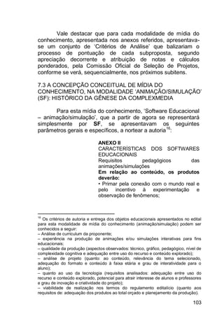 103
Vale destacar que para cada modalidade de mídia do
conhecimento, apresentada nos anexos referidos, apresentava-
se um conjunto de „Critérios de Análise‟ que balizariam o
processo de pontuação de cada subproposta, segundo
apreciação decorrente e atribuição de notas e cálculos
ponderados, pela Comissão Oficial de Seleção de Projetos,
conforme se verá, sequencialmente, nos próximos subitens.
7.3 A CONCEPÇÃO CONCEITUAL DE MÍDIA DO
CONHECIMENTO, NA MODALIDADE „ANIMAÇÃO/SIMULAÇÃO‟
(SF): HISTÓRICO DA GÊNESE DA COMPLEXMEDIA
Para esta mídia do conhecimento, „Software Educacional
– animação/simulação‟, que a partir de agora se representará
simplesmente por SF, se apresentavam os seguintes
parâmetros gerais e específicos, a nortear a autoria16
:
ANEXO II
CARACTERÍSTICAS DOS SOFTWARES
EDUCACIONAIS
Requisitos pedagógicos das
animações/simulações
Em relação ao conteúdo, os produtos
deverão:
• Primar pela conexão com o mundo real e
pelo incentivo à experimentação e
observação de fenômenos;
16
Os critérios de autoria e entrega dos objetos educacionais apresentados no edital
para esta modalidade de mídia do conhecimento (animação/simulação) podem ser
conhecidos a seguir:
– Análise de curriculum da proponente;
– experiência na produção de animações e/ou simulações interativas para fins
educacionais;
– qualidade da produção (aspectos observados: técnico, gráfico, pedagógico, nível de
complexidade cognitiva e adequação entre uso do recurso e conteúdo explorado);
– análise de projeto (quanto: ao conteúdo, relevância do tema selecionado,
adequação do formato e conteúdo à faixa etária e grau de interatividade para o
aluno);
– quanto ao uso da tecnologia (requisitos analisados: adequação entre uso do
recurso e conteúdo explorado, potencial para atrair interesse de alunos e professores
e grau de inovação e criatividade do projeto);
– viabilidade de realização nos termos do regulamento editalício (quanto aos
requisitos de: adequação dos produtos ao total orçado e planejamento da produção).
 