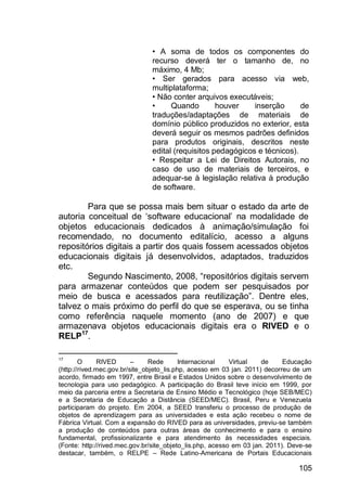 105
• A soma de todos os componentes do
recurso deverá ter o tamanho de, no
máximo, 4 Mb;
• Ser gerados para acesso via web,
multiplataforma;
• Não conter arquivos executáveis;
• Quando houver inserção de
traduções/adaptações de materiais de
domínio público produzidos no exterior, esta
deverá seguir os mesmos padrões definidos
para produtos originais, descritos neste
edital (requisitos pedagógicos e técnicos).
• Respeitar a Lei de Direitos Autorais, no
caso de uso de materiais de terceiros, e
adequar-se à legislação relativa à produção
de software.
Para que se possa mais bem situar o estado da arte de
autoria conceitual de „software educacional‟ na modalidade de
objetos educacionais dedicados à animação/simulação foi
recomendado, no documento editalício, acesso a alguns
repositórios digitais a partir dos quais fossem acessados objetos
educacionais digitais já desenvolvidos, adaptados, traduzidos
etc.
Segundo Nascimento, 2008, “repositórios digitais servem
para armazenar conteúdos que podem ser pesquisados por
meio de busca e acessados para reutilização”. Dentre eles,
talvez o mais próximo do perfil do que se esperava, ou se tinha
como referência naquele momento (ano de 2007) e que
armazenava objetos educacionais digitais era o RIVED e o
RELP17
.
17
O RIVED – Rede Internacional Virtual de Educação
(http://rived.mec.gov.br/site_objeto_lis.php, acesso em 03 jan. 2011) decorreu de um
acordo, firmado em 1997, entre Brasil e Estados Unidos sobre o desenvolvimento de
tecnologia para uso pedagógico. A participação do Brasil teve início em 1999, por
meio da parceria entre a Secretaria de Ensino Médio e Tecnológico (hoje SEB/MEC)
e a Secretaria de Educação a Distância (SEED/MEC). Brasil, Peru e Venezuela
participaram do projeto. Em 2004, a SEED transferiu o processo de produção de
objetos de aprendizagem para as universidades e esta ação recebeu o nome de
Fábrica Virtual. Com a expansão do RIVED para as universidades, previu-se também
a produção de conteúdos para outras áreas de conhecimento e para o ensino
fundamental, profissionalizante e para atendimento às necessidades especiais.
(Fonte: http://rived.mec.gov.br/site_objeto_lis.php, acesso em 03 jan. 2011). Deve-se
destacar, também, o RELPE – Rede Latino-Americana de Portais Educacionais
 