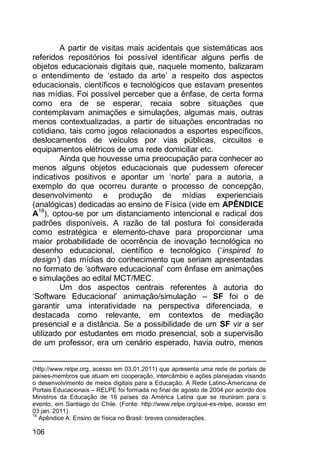 106
A partir de visitas mais acidentais que sistemáticas aos
referidos repositórios foi possível identificar alguns perfis de
objetos educacionais digitais que, naquele momento, balizaram
o entendimento de „estado da arte‟ a respeito dos aspectos
educacionais, científicos e tecnológicos que estavam presentes
nas mídias. Foi possível perceber que a ênfase, de certa forma
como era de se esperar, recaia sobre situações que
contemplavam animações e simulações, algumas mais, outras
menos contextualizadas, a partir de situações encontradas no
cotidiano, tais como jogos relacionados a esportes específicos,
deslocamentos de veículos por vias públicas, circuitos e
equipamentos elétricos de uma rede domiciliar etc.
Ainda que houvesse uma preocupação para conhecer ao
menos alguns objetos educacionais que pudessem oferecer
indicativos positivos e apontar um „norte‟ para a autoria, a
exemplo do que ocorreu durante o processo de concepção,
desenvolvimento e produção de mídias experienciais
(analógicas) dedicadas ao ensino de Física (vide em APÊNDICE
A18
), optou-se por um distanciamento intencional e radical dos
padrões disponíveis. A razão de tal postura foi considerada
como estratégica e elemento-chave para proporcionar uma
maior probabilidade de ocorrência de inovação tecnológica no
desenho educacional, científico e tecnológico („inspired to
design’) das mídias do conhecimento que seriam apresentadas
no formato de „software educacional‟ com ênfase em animações
e simulações ao edital MCT/MEC.
Um dos aspectos centrais referentes à autoria do
„Software Educacional‟ animação/simulação – SF foi o de
garantir uma interatividade na perspectiva diferenciada, e
destacada como relevante, em contextos de mediação
presencial e a distância. Se a possibilidade de um SF vir a ser
utilizado por estudantes em modo presencial, sob a supervisão
de um professor, era um cenário esperado, havia outro, menos
(http://www.relpe.org, acesso em 03.01.2011) que apresenta uma rede de portais de
países-membros que atuam em cooperação, intercâmbio e ações planejadas visando
o desenvolvimento de meios digitais para a Educação. A Rede Latino-Americana de
Portais Educacionais – RELPE foi formada no final de agosto de 2004 por acordo dos
Ministros da Educação de 16 países da América Latina que se reuniram para o
evento, em Santiago do Chile. (Fonte: http://www.relpe.org/que-es-relpe, acesso em
03 jan. 2011).
18
Apêndice A: Ensino de física no Brasil: breves considerações.
 
