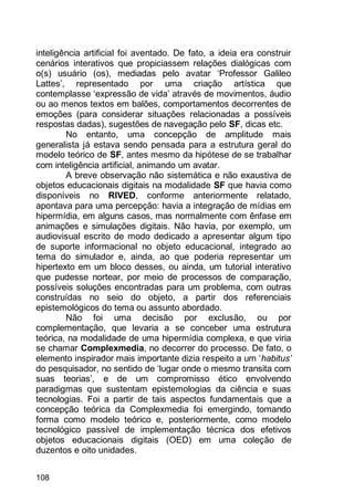 108
inteligência artificial foi aventado. De fato, a ideia era construir
cenários interativos que propiciassem relações dialógicas com
o(s) usuário (os), mediadas pelo avatar „Professor Galileo
Lattes‟, representado por uma criação artística que
contemplasse „expressão de vida‟ através de movimentos, áudio
ou ao menos textos em balões, comportamentos decorrentes de
emoções (para considerar situações relacionadas a possíveis
respostas dadas), sugestões de navegação pelo SF, dicas etc.
No entanto, uma concepção de amplitude mais
generalista já estava sendo pensada para a estrutura geral do
modelo teórico de SF, antes mesmo da hipótese de se trabalhar
com inteligência artificial, animando um avatar.
A breve observação não sistemática e não exaustiva de
objetos educacionais digitais na modalidade SF que havia como
disponíveis no RIVED, conforme anteriormente relatado,
apontava para uma percepção: havia a integração de mídias em
hipermídia, em alguns casos, mas normalmente com ênfase em
animações e simulações digitais. Não havia, por exemplo, um
audiovisual escrito de modo dedicado a apresentar algum tipo
de suporte informacional no objeto educacional, integrado ao
tema do simulador e, ainda, ao que poderia representar um
hipertexto em um bloco desses, ou ainda, um tutorial interativo
que pudesse nortear, por meio de processos de comparação,
possíveis soluções encontradas para um problema, com outras
construídas no seio do objeto, a partir dos referenciais
epistemológicos do tema ou assunto abordado.
Não foi uma decisão por exclusão, ou por
complementação, que levaria a se conceber uma estrutura
teórica, na modalidade de uma hipermídia complexa, e que viria
se chamar Complexmedia, no decorrer do processo. De fato, o
elemento inspirador mais importante dizia respeito a um „habitus’
do pesquisador, no sentido de „lugar onde o mesmo transita com
suas teorias‟, e de um compromisso ético envolvendo
paradigmas que sustentam epistemologias da ciência e suas
tecnologias. Foi a partir de tais aspectos fundamentais que a
concepção teórica da Complexmedia foi emergindo, tomando
forma como modelo teórico e, posteriormente, como modelo
tecnológico passível de implementação técnica dos efetivos
objetos educacionais digitais (OED) em uma coleção de
duzentos e oito unidades.
 