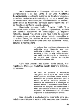 109
Para fundamentar a construção conceitual de uma
Complexmedia e do que venha a ser uma Plataforma
Complexmedia é pertinente buscar-se na literatura validada o
entendimento do que se tem de alguns conceitos tecnológicos
de fundamental importância para o entendimento do assunto,
dentre eles o de „hipermídia‟, por vezes escrito „hipermedia‟, e o
de „hipertexto‟, conforme se verá a seguir.
Hipermídia, segundo Laufer; Scavetta (1995) “é a
reunião de várias mídias num suporte computacional, apoiado
por sistemas eletrônicos de comunicação”. Já segundo
Falkembac (2003), “Hipermídia é uma nova forma de gerenciar
informações que permite criar, alterar, excluir, compartilhar e
consultar informações contidas em várias mídias, possibilitando
o acesso às informações de uma forma não sequencial”. Ainda,
segundo a mesma autora,
[...] pode-se dizer que hipermídia representa
multimídia com hipertexto em que,
multimídia combina texto, som, imagem,
animação e vídeo, ou seja, múltiplos meios,
para exibir uma informação, e Hipertexto é
um recurso que vincula informações
adicionais através de links.
Com visão próxima dos autores acima citados, mas
registrando diferenças, REZENDE (2005) descreve multimídia
como sendo
um meio de processar a informação
conjugando vários tipos de mídia como
textos, gráficos, animações, vídeos e sons e
apresenta um potencial específico para o
ensino de Física, tornando possível a
animação de fenômenos e a simulação de
modelos físicos. A hipermídia acrescenta à
multimídia um alto grau de interatividade e
traz a possibilidade de reflexão por parte do
estudante, de consideração ao seu estilo
cognitivo e às suas concepções prévias.
Esta definição é particularmente importante para este
trabalho à medida que a mesma inclui estruturas, componentes,
 