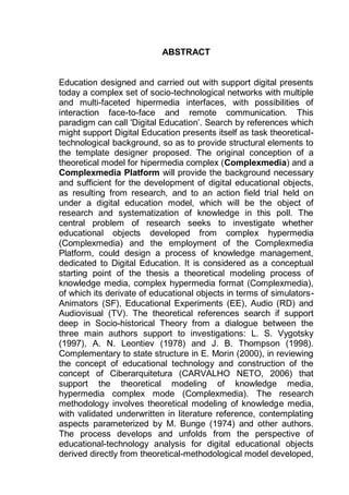 11
ABSTRACT
Education designed and carried out with support digital presents
today a complex set of socio-technological networks with multiple
and multi-faceted hipermedia interfaces, with possibilities of
interaction face-to-face and remote communication. This
paradigm can call 'Digital Education‟. Search by references which
might support Digital Education presents itself as task theoretical-
technological background, so as to provide structural elements to
the template designer proposed. The original conception of a
theoretical model for hipermedia complex (Complexmedia) and a
Complexmedia Platform will provide the background necessary
and sufficient for the development of digital educational objects,
as resulting from research, and to an action field trial held on
under a digital education model, which will be the object of
research and systematization of knowledge in this poll. The
central problem of research seeks to investigate whether
educational objects developed from complex hypermedia
(Complexmedia) and the employment of the Complexmedia
Platform, could design a process of knowledge management,
dedicated to Digital Education. It is considered as a conceptual
starting point of the thesis a theoretical modeling process of
knowledge media, complex hypermedia format (Complexmedia),
of which its derivate of educational objects in terms of simulators-
Animators (SF), Educational Experiments (EE), Audio (RD) and
Audiovisual (TV). The theoretical references search if support
deep in Socio-historical Theory from a dialogue between the
three main authors support to investigations: L. S. Vygotsky
(1997), A. N. Leontiev (1978) and J. B. Thompson (1998).
Complementary to state structure in E. Morin (2000), in reviewing
the concept of educational technology and construction of the
concept of Ciberarquitetura (CARVALHO NETO, 2006) that
support the theoretical modeling of knowledge media,
hypermedia complex mode (Complexmedia). The research
methodology involves theoretical modeling of knowledge media,
with validated underwritten in literature reference, contemplating
aspects parameterized by M. Bunge (1974) and other authors.
The process develops and unfolds from the perspective of
educational-technology analysis for digital educational objects
derived directly from theoretical-methodological model developed,
 