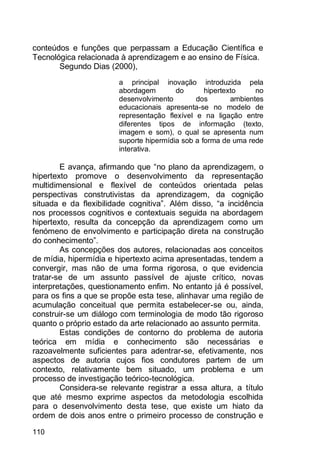 110
conteúdos e funções que perpassam a Educação Científica e
Tecnológica relacionada à aprendizagem e ao ensino de Física.
Segundo Dias (2000),
a principal inovação introduzida pela
abordagem do hipertexto no
desenvolvimento dos ambientes
educacionais apresenta-se no modelo de
representação flexível e na ligação entre
diferentes tipos de informação (texto,
imagem e som), o qual se apresenta num
suporte hipermídia sob a forma de uma rede
interativa.
E avança, afirmando que “no plano da aprendizagem, o
hipertexto promove o desenvolvimento da representação
multidimensional e flexível de conteúdos orientada pelas
perspectivas construtivistas da aprendizagem, da cognição
situada e da flexibilidade cognitiva”. Além disso, “a incidência
nos processos cognitivos e contextuais seguida na abordagem
hipertexto, resulta da concepção da aprendizagem como um
fenómeno de envolvimento e participação direta na construção
do conhecimento”.
As concepções dos autores, relacionadas aos conceitos
de mídia, hipermídia e hipertexto acima apresentadas, tendem a
convergir, mas não de uma forma rigorosa, o que evidencia
tratar-se de um assunto passível de ajuste crítico, novas
interpretações, questionamento enfim. No entanto já é possível,
para os fins a que se propõe esta tese, alinhavar uma região de
acumulação conceitual que permita estabelecer-se ou, ainda,
construir-se um diálogo com terminologia de modo tão rigoroso
quanto o próprio estado da arte relacionado ao assunto permita.
Estas condições de contorno do problema de autoria
teórica em mídia e conhecimento são necessárias e
razoavelmente suficientes para adentrar-se, efetivamente, nos
aspectos de autoria cujos fios condutores partem de um
contexto, relativamente bem situado, um problema e um
processo de investigação teórico-tecnológica.
Considera-se relevante registrar a essa altura, a título
que até mesmo exprime aspectos da metodologia escolhida
para o desenvolvimento desta tese, que existe um hiato da
ordem de dois anos entre o primeiro processo de construção e
 