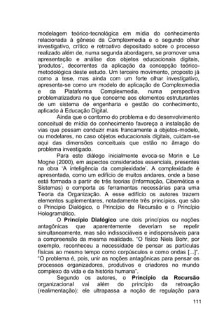 111
modelagem teórico-tecnológica em mídia do conhecimento
relacionada à gênese da Complexmedia e o segundo olhar
investigativo, crítico e retroativo depositado sobre o processo
realizado além de, numa segunda abordagem, se promover uma
apresentação e análise dos objetos educacionais digitais,
„produtos‟, decorrentes da aplicação da concepção teórico-
metodológica deste estudo. Um terceiro movimento, proposto já
como a tese, mas ainda com um forte olhar investigativo,
apresenta-se como um modelo de aplicação de Complexmedia
e da Plataforma Complexmedia, numa perspectiva
problematizadora no que concerne aos elementos estruturantes
de um sistema de engenharia e gestão do conhecimento,
aplicado à Educação Digital.
Ainda que o contorno do problema e do desenvolvimento
conceitual de mídia do conhecimento favoreça a instalação de
vias que possam conduzir mais francamente a objetos-modelo,
ou modelares, no caso objetos educacionais digitais, cuidam-se
aqui das dimensões conceituais que estão no âmago do
problema investigado.
Para este diálogo inicialmente evoca-se Morin e Le
Mogne (2000), em aspectos considerados essenciais, presentes
na obra „A inteligência da complexidade‟. A complexidade é
apresentada, como um edifício de muitos andares, onde a base
está formada a partir de três teorias (Informação, Cibernética e
Sistemas) e comporta as ferramentas necessárias para uma
Teoria da Organização. A esse edifício os autores trazem
elementos suplementares, notadamente três princípios, que são
o Principio Dialógico, o Princípio de Recursão e o Princípio
Hologramático.
O Princípio Dialógico une dois princípios ou noções
antagônicas que aparentemente deveriam se repelir
simultaneamente, mas são indissociáveis e indispensáveis para
a compreensão da mesma realidade. “O físico Niels Bohr, por
exemplo, reconheceu a necessidade de pensar as partículas
físicas ao mesmo tempo como corpúsculos e como ondas [...]”.
“O problema é, pois, unir as noções antagônicas para pensar os
processos organizadores, produtivos e criadores no mundo
complexo da vida e da história humana”.
Segundo os autores, o Princípio da Recursão
organizacional vai além do princípio da retroação
(realimentação): ele ultrapassa a noção de regulação para
 