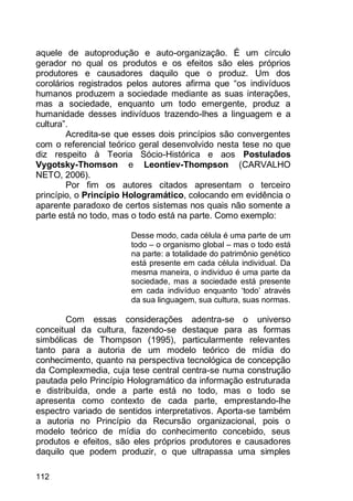 112
aquele de autoprodução e auto-organização. É um círculo
gerador no qual os produtos e os efeitos são eles próprios
produtores e causadores daquilo que o produz. Um dos
corolários registrados pelos autores afirma que “os indivíduos
humanos produzem a sociedade mediante as suas interações,
mas a sociedade, enquanto um todo emergente, produz a
humanidade desses indivíduos trazendo-lhes a linguagem e a
cultura”.
Acredita-se que esses dois princípios são convergentes
com o referencial teórico geral desenvolvido nesta tese no que
diz respeito à Teoria Sócio-Histórica e aos Postulados
Vygotsky-Thomson e Leontiev-Thompson (CARVALHO
NETO, 2006).
Por fim os autores citados apresentam o terceiro
princípio, o Princípio Hologramático, colocando em evidência o
aparente paradoxo de certos sistemas nos quais não somente a
parte está no todo, mas o todo está na parte. Como exemplo:
Desse modo, cada célula é uma parte de um
todo – o organismo global – mas o todo está
na parte: a totalidade do patrimônio genético
está presente em cada célula individual. Da
mesma maneira, o individuo é uma parte da
sociedade, mas a sociedade está presente
em cada indivíduo enquanto „todo‟ através
da sua linguagem, sua cultura, suas normas.
Com essas considerações adentra-se o universo
conceitual da cultura, fazendo-se destaque para as formas
simbólicas de Thompson (1995), particularmente relevantes
tanto para a autoria de um modelo teórico de mídia do
conhecimento, quanto na perspectiva tecnológica de concepção
da Complexmedia, cuja tese central centra-se numa construção
pautada pelo Princípio Hologramático da informação estruturada
e distribuída, onde a parte está no todo, mas o todo se
apresenta como contexto de cada parte, emprestando-lhe
espectro variado de sentidos interpretativos. Aporta-se também
a autoria no Princípio da Recursão organizacional, pois o
modelo teórico de mídia do conhecimento concebido, seus
produtos e efeitos, são eles próprios produtores e causadores
daquilo que podem produzir, o que ultrapassa uma simples
 