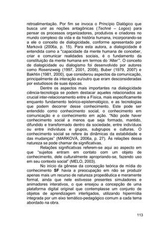 113
retroalimentação. Por fim se invoca o Princípio Dialógico que
busca unir as noções antagônicas (Techné – Logos) para
pensar os processos organizadores, produtivos e criadores no
mundo complexo da vida e da história humana, incorporando-se
a ele o conceito de dialogicidade, conforme apresentado por
Marková (2006a, p. 15). Para esta autora, a dialogicidade é
entendida como a "capacidade da mente humana de conceber,
criar e comunicar realidades sociais, é o fundamento da
constituição da mente humana em termos do „Alter‟”. O conceito
de dialogicidade ou dialogismo foi desenvolvido por autores
como Rosenzweig (1997, 2001, 2008), Buber (1979, 2007) e
Bakhtin (1981, 2000), que considerou aspectos da comunicação,
principalmente da interação eu/outro que eram desconsideradas
por estudiosos de suas épocas.
Dentre os aspectos mais importantes na dialogicidade
ciência-tecnologia se podem destacar aqueles relacionados ao
crucial inter-relacionamento entre a Física, mais especificamente
enquanto fundamento teórico-epistemológico, e as tecnologias
que podem decorrer desse conhecimento. Este pode ser
entendido como conhecimento social, o conhecimento em
comunicação e o conhecimento em ação. “Não pode haver
conhecimento social a menos que seja formado, mantido,
difundido e transformado dentro da sociedade, entre indivíduos
ou entre indivíduos e grupos, subgrupos e culturas. O
conhecimento social se refere às dinâmicas da estabilidade e
das mudanças” (MARKOVÁ, 2006a, p. 27). Às relações dessa
natureza se pode chamar de significativas.
Relações significativas referem-se aqui ao aspecto em
que “sujeitos entram em contato com um objeto de
conhecimento, dele culturalmente apropriando-se, fazendo uso
em seu contexto social” (MELO, 2003).
No início da gênese da concepção teórica de mídia do
conhecimento SF havia a preocupação em não se produzir
apenas mais um recurso de natureza propedêutica e meramente
formal, ainda que nele estivesse presentes simuladores e
animadores interativos, o que ensejou a concepção de uma
plataforma digital original que contemplasse um conjunto de
objetos de aprendizagem interligados, utilizando hipermídia
integrada por um eixo temático-pedagógico comum a cada tema
abordado na obra.
 