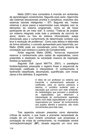 114
Matta (2001) tece comentário à imersão em ambientes
de aprendizagem construtivista. Segundo esse autor, hipermídia
são sistemas educacionais prontos e complexos, evoluídos dos
sistemas tutoriais inteligentes – STI. Segundo ele, “nestes
sistemas o aluno passa a experimentar suas relações com os
elementos do sistema programado, como se ele fosse
participante de um meio real”. E conclui: “Trata-se de projetar
um sistema integrado onde todo o ambiente de convívio do
aluno, dentro ou fora do sistema informatizado, esteja
direcionado para o cumprimento de determinado contexto que
leve à resolução de problemas”. Como esta defesa é elaborada
de forma retroativa, o conceito apresentado para hipermídia, por
Matta (2006) pode ser considerado como muito próxima da
concepção que norteava a autoria da Complexmedia.
Ainda segundo Matta (2006), “tornou-se impossível
reservar o conhecimento para castas de especialistas, como
pretendido e idealizado na sociedade massiva de inspiração
fordista ou teylorista”.
Segundo Doll (apud MATTA, 2001), o paradigma
fordista-teylorista pressupõe o registro linear e sequencial da
informação codificada e interpretável. O conhecimento é
facilmente classificado, decomposto, quantificado, com inícios
claros e fins definidos. E argumenta:
A ideia de um professor ou sistema que
transmite o conhecimento estocado e
codificado, para os alunos passivos e
atentos, é corolário evidente para a
educação que convive com este ambiente.
As metodologias que preveem a existência
de especialistas que detenham a
interpretação do conhecimento registrado
sobre uma dada especialidade e que serão
responsáveis por “passar” tal conhecimento
aos pupilos atentos e passivos, são muito
convenientes para este caso.
Tais aspectos estavam presentes como elementos
críticos de autoria, o que trazia a premente necessidade de
criação de um novo cenário conceitual, que amparasse a
concepção de mídia do conhecimento, na modalidade central
„animação/simulação‟ (SF), situada segundo um novo eixo
 